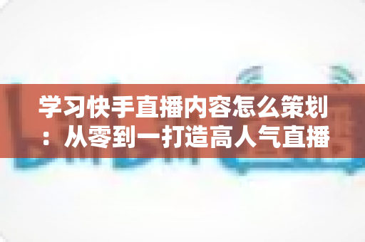 学习快手直播内容怎么策划：从零到一打造高人气直播间的完整指南