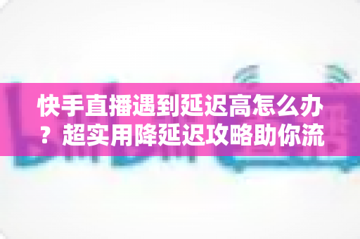 快手直播遇到延迟高怎么办?超实用降延迟攻略助你流畅开播 快手直播遇到延迟高怎么办?超实用降延迟攻略助你流畅开播