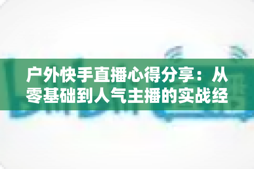 户外快手直播心得分享:从零基础到人气主播的实战经验全攻略 户外快手直播心得分享:从零基础到人气主播的实战经验全攻略