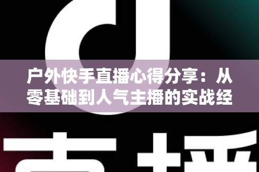 户外快手直播心得分享:从零基础到人气主播的实战经验全攻略 户外快手直播心得分享:从零基础到人气主播的实战经验全攻略