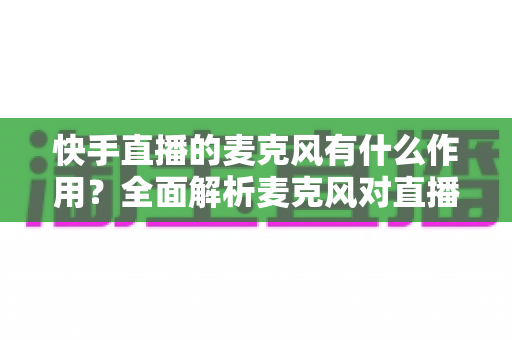 快手直播的麦克风有什么作用?全面解析麦克风对直播音质的影响与选购实用指南 快手直播的麦克风有什么作用?全面解析麦克风对直播音质的影响与选购实用指南