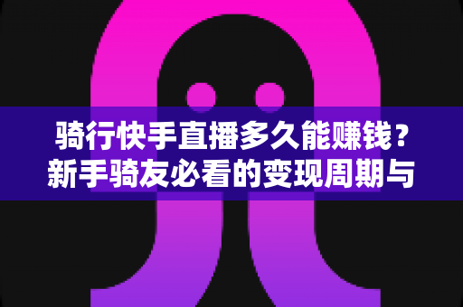 骑行快手直播多久能赚钱?新手骑友必看的变现周期与赚钱攻略 骑行快手直播多久能赚钱?新手骑友必看的变现周期与赚钱攻略