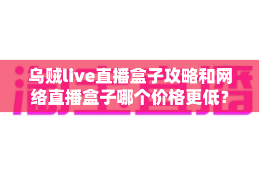 乌贼live直播盒子攻略和网络直播盒子哪个价格更低？新手省钱选购与实战技巧全指南