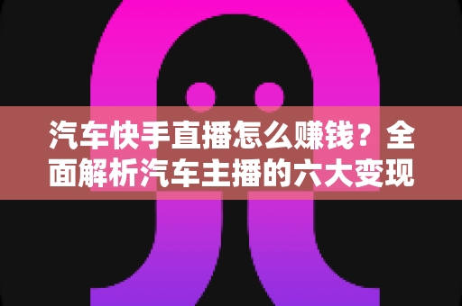 汽车快手直播怎么赚钱？全面解析汽车主播的六大变现方式与实战运营指南