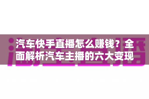 汽车快手直播怎么赚钱？全面解析汽车主播的六大变现方式与实战运营指南