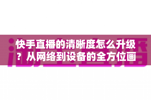 快手直播的清晰度怎么升级？从网络到设备的全方位画质提升实用指南