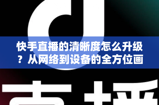 快手直播的清晰度怎么升级？从网络到设备的全方位画质提升实用指南
