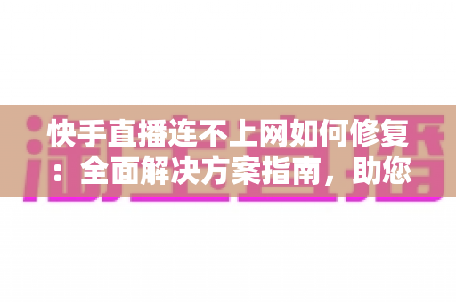 快手直播连不上网如何修复：全面解决方案指南，助您快速恢复流畅直播体验