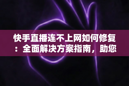 快手直播连不上网如何修复：全面解决方案指南，助您快速恢复流畅直播体验