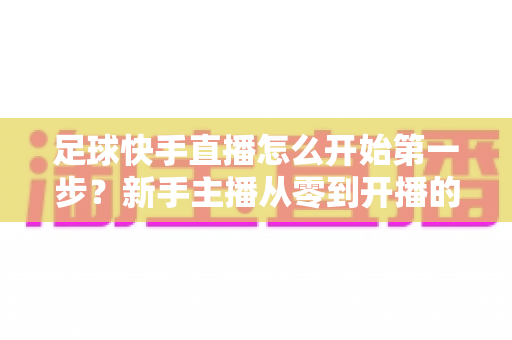 足球快手直播怎么开始第一步?新手主播从零到开播的完整指南 足球快手直播怎么开始第一步?新手主播从零到开播的完整指南