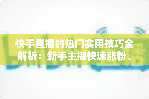 快手直播的热门实用技巧全解析：新手主播快速涨粉、提升人气与带货变现的实战指南