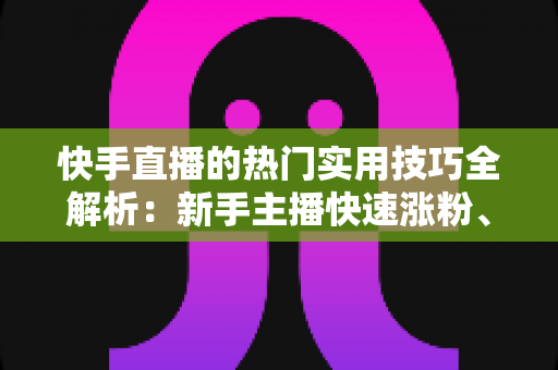 快手直播的热门实用技巧全解析：新手主播快速涨粉、提升人气与带货变现的实战指南
