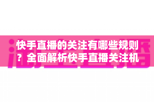 快手直播的关注有哪些规则?全面解析快手直播关注机制、限制与使用技巧 快手直播的关注有哪些规则?全面解析快手直播关注机制、限制与使用技巧