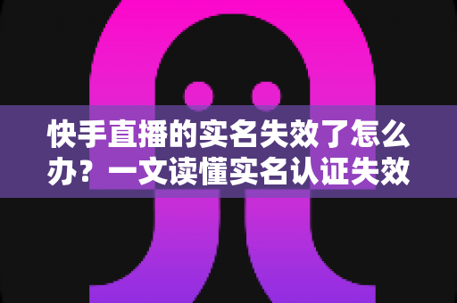 快手直播的实名失效了怎么办?一文读懂实名认证失效原因与完整解决方案 快手直播的实名失效了怎么办?一文读懂实名认证失效原因与完整解决方案
