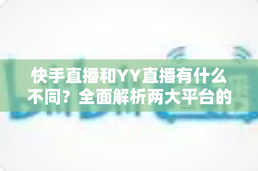 快手直播和YY直播有什么不同？全面解析两大平台的差异与选择指南
