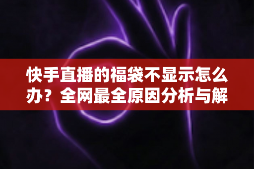 快手直播的福袋不显示怎么办?全网最全原因分析与解决方法指南 快手直播的福袋不显示怎么办?全网最全原因分析与解决方法指南