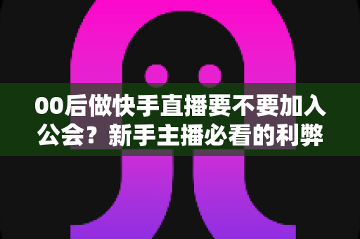 00后做快手直播要不要加入公会？新手主播必看的利弊分析与避坑指南