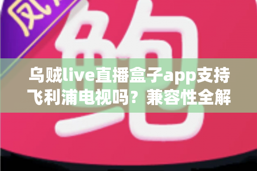 乌贼live直播盒子app支持飞利浦电视吗?兼容性全解析与安装使用一站式指南 乌贼live直播盒子app支持飞利浦电视吗?兼容性全解析与安装使用一站式指南