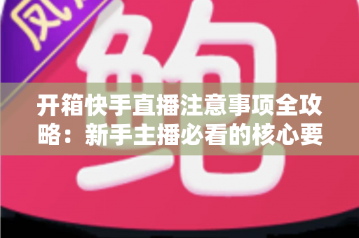 开箱快手直播注意事项全攻略:新手主播必看的核心要点与实战指南 开箱快手直播注意事项全攻略:新手主播必看的核心要点与实战指南