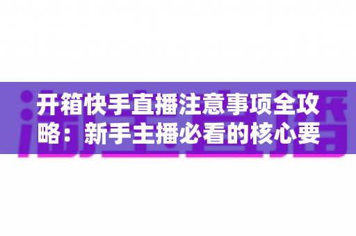 开箱快手直播注意事项全攻略:新手主播必看的核心要点与实战指南 开箱快手直播注意事项全攻略:新手主播必看的核心要点与实战指南