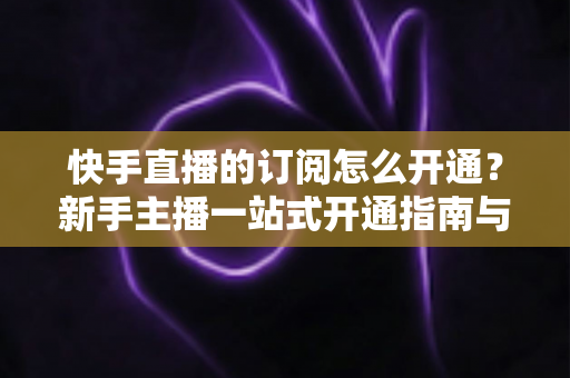 快手直播的订阅怎么开通？新手主播一站式开通指南与涨粉运营全攻略