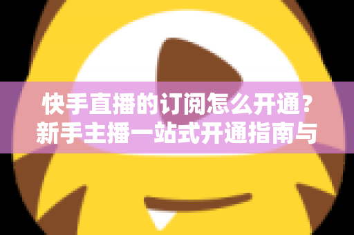 快手直播的订阅怎么开通？新手主播一站式开通指南与涨粉运营全攻略