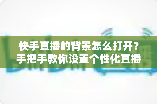 快手直播的背景怎么打开?手把手教你设置个性化直播背景的完整实用指南 快手直播的背景怎么打开?手把手教你设置个性化直播背景的完整实用指南