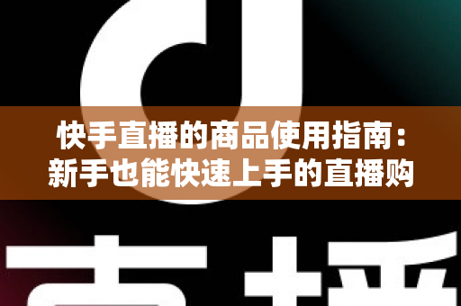 快手直播的商品使用指南:新手也能快速上手的直播购物全流程详解 快手直播的商品使用指南:新手也能快速上手的直播购物全流程详解