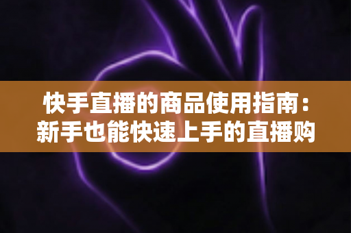 快手直播的商品使用指南:新手也能快速上手的直播购物全流程详解 快手直播的商品使用指南:新手也能快速上手的直播购物全流程详解