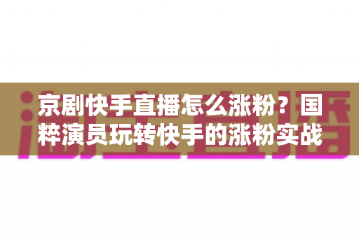 京剧快手直播怎么涨粉?国粹演员玩转快手的涨粉实战全攻略 京剧快手直播怎么涨粉?国粹演员玩转快手的涨粉实战全攻略