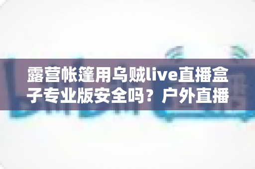 露营帐篷用乌贼live直播盒子专业版安全吗？户外直播设备安全使用全攻略