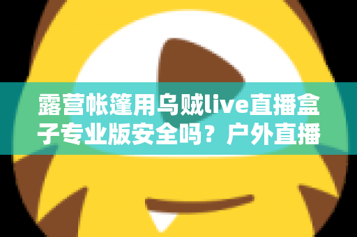 露营帐篷用乌贼live直播盒子专业版安全吗？户外直播设备安全使用全攻略