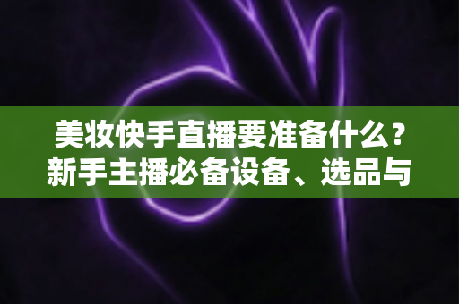 美妆快手直播要准备什么？新手主播必备设备、选品与运营全攻略