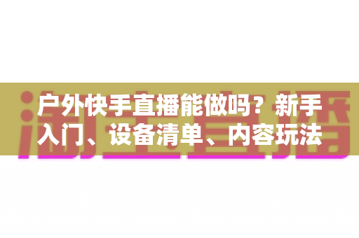 户外快手直播能做吗?新手入门、设备清单、内容玩法与变现全攻略 户外快手直播能做吗?新手入门、设备清单、内容玩法与变现全攻略