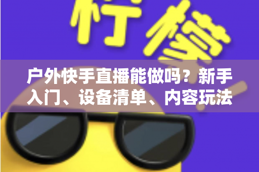 户外快手直播能做吗?新手入门、设备清单、内容玩法与变现全攻略 户外快手直播能做吗?新手入门、设备清单、内容玩法与变现全攻略