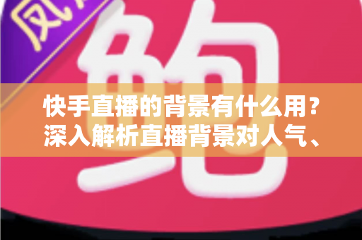 快手直播的背景有什么用？深入解析直播背景对人气、信任与转化的关键作用