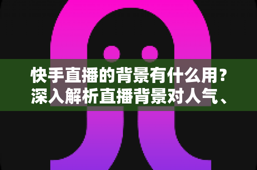 快手直播的背景有什么用？深入解析直播背景对人气、信任与转化的关键作用