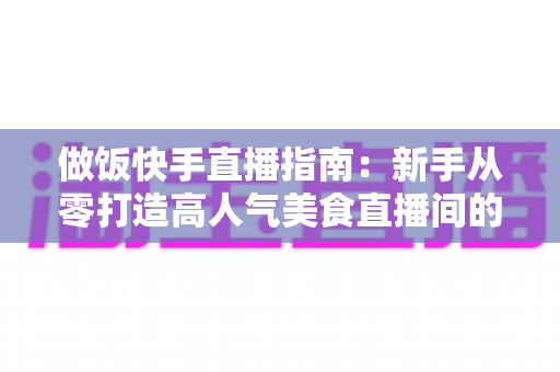 做饭快手直播指南:新手从零打造高人气美食直播间的全流程攻略 做饭快手直播指南:新手从零打造高人气美食直播间的全流程攻略
