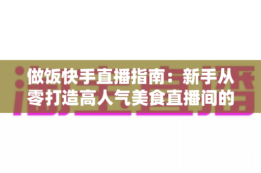 做饭快手直播指南:新手从零打造高人气美食直播间的全流程攻略 做饭快手直播指南:新手从零打造高人气美食直播间的全流程攻略