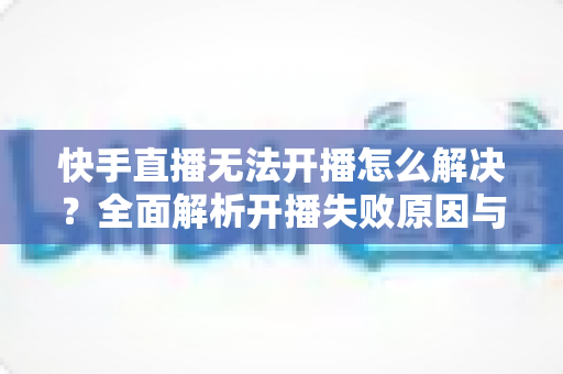 快手直播无法开播怎么解决?全面解析开播失败原因与高效处理方案 快手直播无法开播怎么解决?全面解析开播失败原因与高效处理方案