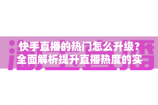 快手直播的热门怎么升级？全面解析提升直播热度的实用策略