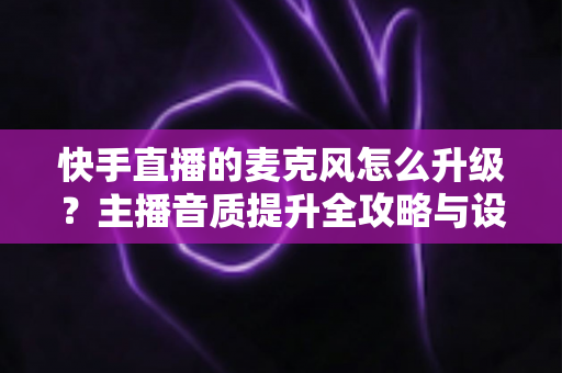 快手直播的麦克风怎么升级？主播音质提升全攻略与设备选购实用指南