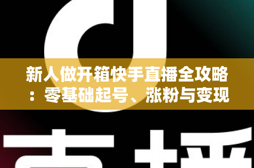 新人做开箱快手直播全攻略:零基础起号、涨粉与变现的实战指南 新人做开箱快手直播全攻略:零基础起号、涨粉与变现的实战指南