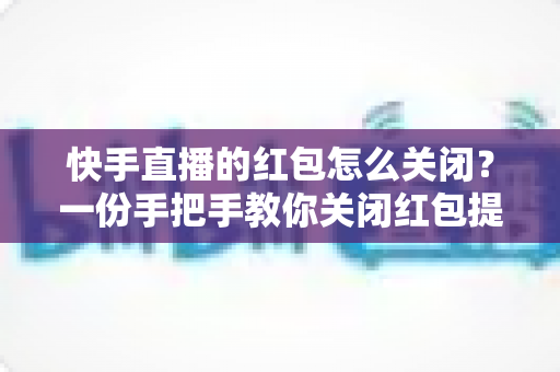 快手直播的红包怎么关闭？一份手把手教你关闭红包提醒的完整实用指南