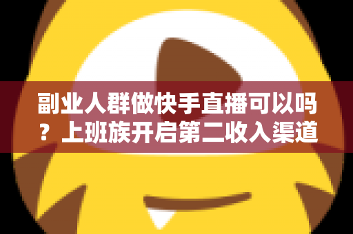 副业人群做快手直播可以吗？上班族开启第二收入渠道的实操指南
