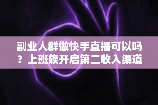 副业人群做快手直播可以吗？上班族开启第二收入渠道的实操指南