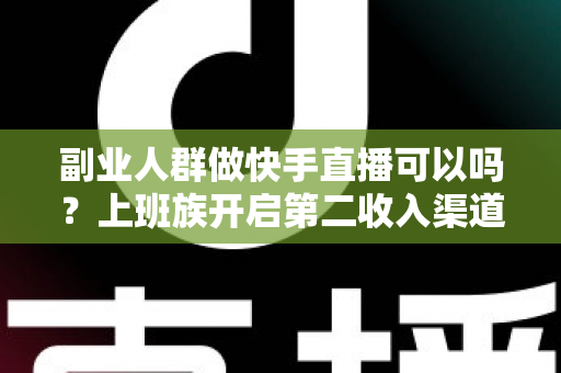 副业人群做快手直播可以吗？上班族开启第二收入渠道的实操指南