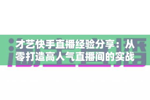 才艺快手直播经验分享：从零打造高人气直播间的实战全攻略