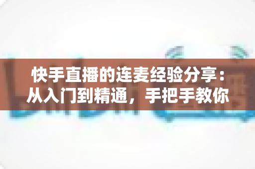 快手直播的连麦经验分享：从入门到精通，手把手教你玩转连麦涨粉引流全攻略