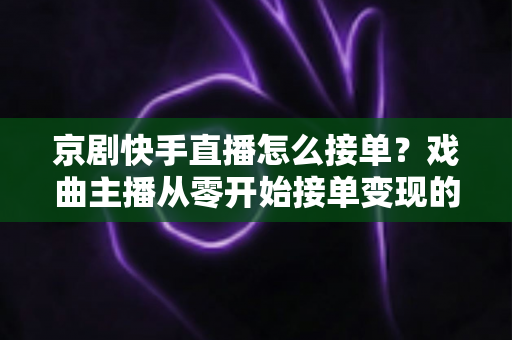 京剧快手直播怎么接单？戏曲主播从零开始接单变现的完整指南